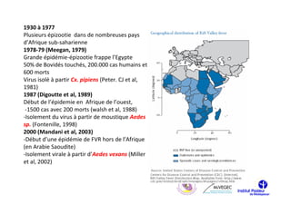 1930 à 1977
Plusieurs épizootie dans de nombreuses pays
d’Afrique sub-saharienne
1978-79 (Meegan, 1979)
Grande épidémie-épizootie frappe l’Egypte
50% de Bovidés touchés, 200.000 cas humains et
600 morts
Virus isolé à partir Cx. pipiens (Peter. CJ et al,
1981)
1987 (Digoutte et al, 1989)
Début de l’épidemie en Afrique de l’ouest,
 -1500 cas avec 200 morts (walsh et al, 1988)
-Isolement du virus à partir de moustique Aedes
sp. (Fontenille, 1998)
2000 (Mandani et al, 2003)
-Début d’une épidémie de FVR hors de l’Afrique
(en Arabie Saoudite)
-Isolement virale à partir d’Aedes vexans (Miller
et al, 2002)
 
