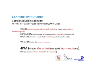 Contexte institutionnel
1 projet pluridisciplinaire
RIFT-OI: RIFT VALLEY FEVER IN INDIAN OCEAN ISLANDS

          -CIRAD (coordinateur; surveillance de la maladie et analyse des procédures
épidémiologiques)
          -FOFIFA-DRZV (épidémiologie de la maladie chez les ruminants à Madagascar)
          -ONACSA (information sur le trafic des bétails importés dans les îles de l’OI)

           -VAHATRA (études des rongeurs sauvages )


           -IPM (études des arbovirus et de leurs vecteurs)
           -IRD (études des vecteurs et contrôle des maladies)
 