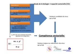 étude de la biologie =>capacité vectorielle (CV):
-abondance
      m: le nombre de vecteurs par hôte


-agressivité
    ma : taux d’agressivité (nb de
piqûres /24h),

-comportement trophique                                             Vecteurs candidats du virus
     a : nb de repas pris sur hôte/24h par                          de la FVR
un vecteur, dépendant de la présence des
homme ou de bétail
-longévité
       p : taux quotidien de survie
  journalier d’une population,
  dépendant de la température
1/-ln p: Esperance de vie d’une population


 n : durée du cycle extrinsèque du parasite,
          dépendant de la température.               Compétence vectorielle:

                                                   Vecteur majeur ou «démontré »du virus
                                                   de la FVR
 