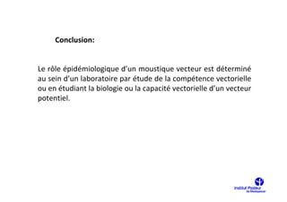 Conclusion:


Le rôle épidémiologique d’un moustique vecteur est déterminé
au sein d’un laboratoire par étude de la compétence vectorielle
ou en étudiant la biologie ou la capacité vectorielle d’un vecteur
potentiel.
 