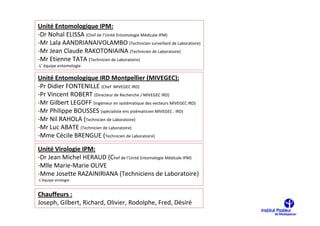 Unité Entomologique IPM:
-Dr Nohal ELISSA (Chef de l’Unité Entomologie Médicale IPM)
-Mr Lala AANDRIANAIVOLAMBO (Technicien surveillant de Laboratoire)
-Mr Jean Claude RAKOTONIAINA (Technicien de Laboratoire)
-Mr Etienne TATA (Technicien de Laboratoire)
-L’ équipe entomologie

Unité Entomologique IRD Montpellier (MIVEGEC):
-Pr Didier FONTENILLE (Chef MIVEGEC IRD)
-Pr Vincent ROBERT (Directeur de Recherche / MIVEGEC IRD)
-Mr Gilbert LEGOFF (Ingénieur en systématique des vecteurs MIVEGEC IRD)
-Mr Philippe BOUSSES (spécialiste ens ystématicien MIVEGEC . IRD)
-Mr Nil RAHOLA (Technicien de Laboratoire)
-Mr Luc ABATE (Technicien de Laboratoire)
-Mme Cécile BRENGUE (Technicien de Laboratoire)
Unité Virologie IPM:
-Dr Jean Michel HERAUD (Chef de l’Unité Entomologie Médicale IPM)
-Mlle Marie-Marie OLIVE
-Mme Josette RAZAINIRIANA (Techniciens de Laboratoire)
-L’équipe virologie


Chauffeurs :
Joseph, Gilbert, Richard, Olivier, Rodolphe, Fred, Désiré
 