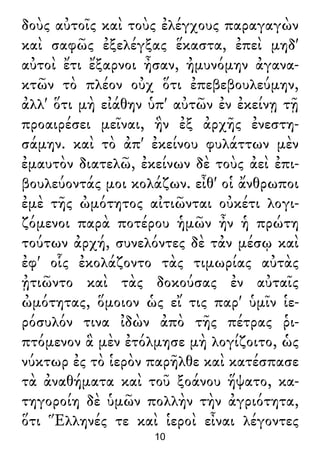 δοὺς αὐτοῖς καὶ τοὺς ἐλέγχους παραγαγὼν
καὶ σαφῶς ἐξελέγξας ἕκαστα, ἐπεὶ μηδ'
αὐτοὶ ἔτι ἔξαρνοι ἦσαν, ἠμυνόμην ἀγανα-
κτῶν τὸ πλέον οὐχ ὅτι ἐπεβεβουλεύμην,
ἀλλ' ὅτι μὴ εἰάθην ὑπ' αὐτῶν ἐν ἐκείνῃ τῇ
προαιρέσει μεῖναι, ἣν ἐξ ἀρχῆς ἐνεστη-
σάμην. καὶ τὸ ἀπ' ἐκείνου φυλάττων μὲν
ἐμαυτὸν διατελῶ, ἐκείνων δὲ τοὺς ἀεὶ ἐπι-
βουλεύοντάς μοι κολάζων. εἶθ' οἱ ἄνθρωποι
ἐμὲ τῆς ὠμότητος αἰτιῶνται οὐκέτι λογι-
ζόμενοι παρὰ ποτέρου ἡμῶν ἦν ἡ πρώτη
τούτων ἀρχή, συνελόντες δὲ τἀν μέσῳ καὶ
ἐφ' οἷς ἐκολάζοντο τὰς τιμωρίας αὐτὰς
ᾐτιῶντο καὶ τὰς δοκούσας ἐν αὐταῖς
ὠμότητας, ὅμοιον ὡς εἴ τις παρ' ὑμῖν ἱε-
ρόσυλόν τινα ἰδὼν ἀπὸ τῆς πέτρας ῥι-
πτόμενον ἃ μὲν ἐτόλμησε μὴ λογίζοιτο, ὡς
νύκτωρ ἐς τὸ ἱερὸν παρῆλθε καὶ κατέσπασε
τὰ ἀναθήματα καὶ τοῦ ξοάνου ἥψατο, κα-
τηγοροίη δὲ ὑμῶν πολλὴν τὴν ἀγριότητα,
ὅτι Ἕλληνές τε καὶ ἱεροὶ εἶναι λέγοντες
10
 