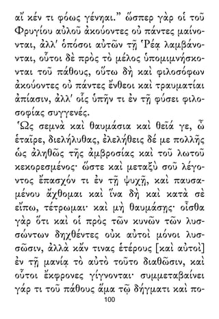 αἴ κέν τι φόως γένηαι.” ὥσπερ γὰρ οἱ τοῦ
Φρυγίου αὐλοῦ ἀκούοντες οὐ πάντες μαίνο-
νται, ἀλλ' ὁπόσοι αὐτῶν τῇ Ῥέᾳ λαμβάνο-
νται, οὗτοι δὲ πρὸς τὸ μέλος ὑπομιμνήσκο-
νται τοῦ πάθους, οὕτω δὴ καὶ φιλοσόφων
ἀκούοντες οὐ πάντες ἔνθεοι καὶ τραυματίαι
ἀπίασιν, ἀλλ' οἷς ὑπῆν τι ἐν τῇ φύσει φιλο-
σοφίας συγγενές.
Ὡς σεμνὰ καὶ θαυμάσια καὶ θεῖά γε, ὦ
ἑταῖρε, διελήλυθας, ἐλελήθεις δέ με πολλῆς
ὡς ἀληθῶς τῆς ἀμβροσίας καὶ τοῦ λωτοῦ
κεκορεσμένος· ὥστε καὶ μεταξὺ σοῦ λέγο-
ντος ἔπασχόν τι ἐν τῇ ψυχῇ, καὶ παυσα-
μένου ἄχθομαι καὶ ἵνα δὴ καὶ κατὰ σὲ
εἴπω, τέτρωμαι· καὶ μὴ θαυμάσῃς· οἶσθα
γὰρ ὅτι καὶ οἱ πρὸς τῶν κυνῶν τῶν λυσ-
σώντων δηχθέντες οὐκ αὐτοὶ μόνοι λυσ-
σῶσιν, ἀλλὰ κἄν τινας ἑτέρους [καὶ αὐτοὶ]
ἐν τῇ μανίᾳ τὸ αὐτὸ τοῦτο διαθῶσιν, καὶ
οὗτοι ἔκφρονες γίγνονται· συμμεταβαίνει
γάρ τι τοῦ πάθους ἅμα τῷ δήγματι καὶ πο-
100
 