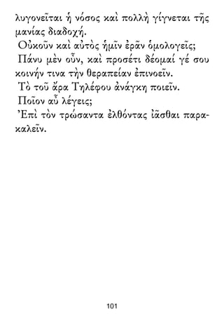λυγονεῖται ἡ νόσος καὶ πολλὴ γίγνεται τῆς
μανίας διαδοχή.
Οὐκοῦν καὶ αὐτὸς ἡμῖν ἐρᾶν ὁμολογεῖς;
Πάνυ μὲν οὖν, καὶ προσέτι δέομαί γέ σου
κοινήν τινα τὴν θεραπείαν ἐπινοεῖν.
Τὸ τοῦ ἄρα Τηλέφου ἀνάγκη ποιεῖν.
Ποῖον αὖ λέγεις;
Ἐπὶ τὸν τρώσαντα ἐλθόντας ἰᾶσθαι παρα-
καλεῖν.
101
 