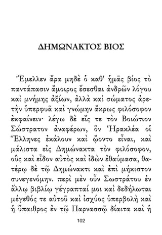 ∆ΗΜΩΝΑΚΤΟΣ ΒΙΟΣ
Ἔμελλεν ἄρα μηδὲ ὁ καθ' ἡμᾶς βίος τὸ
παντάπασιν ἄμοιρος ἔσεσθαι ἀνδρῶν λόγου
καὶ μνήμης ἀξίων, ἀλλὰ καὶ σώματος ἀρε-
τὴν ὑπερφυᾶ καὶ γνώμην ἄκρως φιλόσοφον
ἐκφαίνειν· λέγω δὲ εἴς τε τὸν Βοιώτιον
Σώστρατον ἀναφέρων, ὃν Ἡρακλέα οἱ
Ἕλληνες ἐκάλουν καὶ ᾤοντο εἶναι, καὶ
μάλιστα εἰς ∆ημώνακτα τὸν φιλόσοφον,
οὓς καὶ εἶδον αὐτὸς καὶ ἰδὼν ἐθαύμασα, θα-
τέρῳ δὲ τῷ ∆ημώνακτι καὶ ἐπὶ μήκιστον
συνεγενόμην. περὶ μὲν οὖν Σωστράτου ἐν
ἄλλῳ βιβλίῳ γέγραπταί μοι καὶ δεδήλωται
μέγεθός τε αὐτοῦ καὶ ἰσχύος ὑπερβολὴ καὶ
ἡ ὕπαιθρος ἐν τῷ Παρνασσῷ δίαιτα καὶ ἡ
102
 