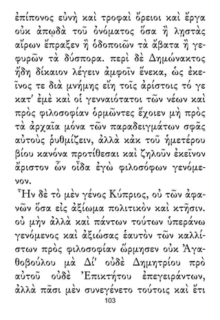 ἐπίπονος εὐνὴ καὶ τροφαὶ ὄρειοι καὶ ἔργα
οὐκ ἀπῳδὰ τοῦ ὀνόματος ὅσα ἢ λῃστὰς
αἴρων ἔπραξεν ἢ ὁδοποιῶν τὰ ἄβατα ἢ γε-
φυρῶν τὰ δύσπορα. περὶ δὲ ∆ημώνακτος
ἤδη δίκαιον λέγειν ἀμφοῖν ἕνεκα, ὡς ἐκε-
ῖνος τε διὰ μνήμης εἴη τοῖς ἀρίστοις τό γε
κατ' ἐμὲ καὶ οἱ γενναιότατοι τῶν νέων καὶ
πρὸς φιλοσοφίαν ὁρμῶντες ἔχοιεν μὴ πρὸς
τὰ ἀρχαῖα μόνα τῶν παραδειγμάτων σφᾶς
αὐτοὺς ῥυθμίζειν, ἀλλὰ κἀκ τοῦ ἡμετέρου
βίου κανόνα προτίθεσαι καὶ ζηλοῦν ἐκεῖνον
ἄριστον ὧν οἶδα ἐγὼ φιλοσόφων γενόμε-
νον.
Ἦν δὲ τὸ μὲν γένος Κύπριος, οὐ τῶν ἀφα-
νῶν ὅσα εἰς ἀξίωμα πολιτικὸν καὶ κτῆσιν.
οὐ μὴν ἀλλὰ καὶ πάντων τούτων ὑπεράνω
γενόμενος καὶ ἀξιώσας ἑαυτὸν τῶν καλλί-
στων πρὸς φιλοσοφίαν ὥρμησεν οὐκ Ἀγα-
θοβούλου μὰ ∆ί' οὐδὲ ∆ημητρίου πρὸ
αὐτοῦ οὐδὲ Ἐπικτήτου ἐπεγειράντων,
ἀλλὰ πᾶσι μὲν συνεγένετο τούτοις καὶ ἔτι
103
 