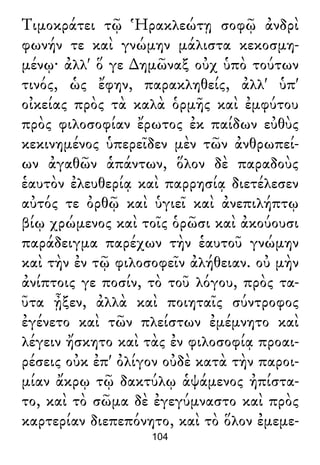 Τιμοκράτει τῷ Ἡρακλεώτῃ σοφῷ ἀνδρὶ
φωνήν τε καὶ γνώμην μάλιστα κεκοσμη-
μένῳ· ἀλλ' ὅ γε ∆ημῶναξ οὐχ ὑπὸ τούτων
τινός, ὡς ἔφην, παρακληθείς, ἀλλ' ὑπ'
οἰκείας πρὸς τὰ καλὰ ὁρμῆς καὶ ἐμφύτου
πρὸς φιλοσοφίαν ἔρωτος ἐκ παίδων εὐθὺς
κεκινημένος ὑπερεῖδεν μὲν τῶν ἀνθρωπεί-
ων ἀγαθῶν ἁπάντων, ὅλον δὲ παραδοὺς
ἑαυτὸν ἐλευθερίᾳ καὶ παρρησίᾳ διετέλεσεν
αὐτός τε ὀρθῷ καὶ ὑγιεῖ καὶ ἀνεπιλήπτῳ
βίῳ χρώμενος καὶ τοῖς ὁρῶσι καὶ ἀκούουσι
παράδειγμα παρέχων τὴν ἑαυτοῦ γνώμην
καὶ τὴν ἐν τῷ φιλοσοφεῖν ἀλήθειαν. οὐ μὴν
ἀνίπτοις γε ποσίν, τὸ τοῦ λόγου, πρὸς τα-
ῦτα ᾖξεν, ἀλλὰ καὶ ποιηταῖς σύντροφος
ἐγένετο καὶ τῶν πλείστων ἐμέμνητο καὶ
λέγειν ἤσκητο καὶ τὰς ἐν φιλοσοφίᾳ προαι-
ρέσεις οὐκ ἐπ' ὀλίγον οὐδὲ κατὰ τὴν παροι-
μίαν ἄκρῳ τῷ δακτύλῳ ἁψάμενος ἠπίστα-
το, καὶ τὸ σῶμα δὲ ἐγεγύμναστο καὶ πρὸς
καρτερίαν διεπεπόνητο, καὶ τὸ ὅλον ἐμεμε-
104
 