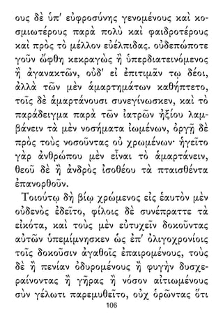 ους δὲ ὑπ' εὐφροσύνης γενομένους καὶ κο-
σμιωτέρους παρὰ πολὺ καὶ φαιδροτέρους
καὶ πρὸς τὸ μέλλον εὐέλπιδας. οὐδεπώποτε
γοῦν ὤφθη κεκραγὼς ἢ ὑπερδιατεινόμενος
ἢ ἀγανακτῶν, οὐδ' εἰ ἐπιτιμᾶν τῳ δέοι,
ἀλλὰ τῶν μὲν ἁμαρτημάτων καθήπτετο,
τοῖς δὲ ἁμαρτάνουσι συνεγίνωσκεν, καὶ τὸ
παράδειγμα παρὰ τῶν ἰατρῶν ἠξίου λαμ-
βάνειν τὰ μὲν νοσήματα ἰωμένων, ὀργῇ δὲ
πρὸς τοὺς νοσοῦντας οὐ χρωμένων· ἡγεῖτο
γὰρ ἀνθρώπου μὲν εἶναι τὸ ἁμαρτάνειν,
θεοῦ δὲ ἢ ἀνδρὸς ἰσοθέου τὰ πταισθέντα
ἐπανορθοῦν.
Τοιούτῳ δὴ βίῳ χρώμενος εἰς ἑαυτὸν μὲν
οὐδενὸς ἐδεῖτο, φίλοις δὲ συνέπραττε τὰ
εἰκότα, καὶ τοὺς μὲν εὐτυχεῖν δοκοῦντας
αὐτῶν ὑπεμίμνησκεν ὡς ἐπ' ὀλιγοχρονίοις
τοῖς δοκοῦσιν ἀγαθοῖς ἐπαιρομένους, τοὺς
δὲ ἢ πενίαν ὀδυρομένους ἢ φυγὴν δυσχε-
ραίνοντας ἢ γῆρας ἢ νόσον αἰτιωμένους
σὺν γέλωτι παρεμυθεῖτο, οὐχ ὁρῶντας ὅτι
106
 