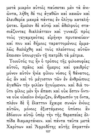 μετὰ μικρὸν αὐτοῖς παύσεται μὲν τὰ ἀνι-
ῶντα, λήθη δέ τις ἀγαθῶν καὶ κακῶν καὶ
ἐλευθερία μακρὰ πάντας ἐν ὀλίγῳ καταλή-
ψεται. ἔμελεν δὲ αὐτῷ καὶ ἀδελφοὺς στα-
σιάζοντας διαλλάττειν καὶ γυναιξὶ πρὸς
τοὺς γεγαμηκότας εἰρήνην πρυτανεύειν·
καί που καὶ δήμοις ταραττομένοις ἐμμε-
λῶς διελέχθη καὶ τοὺς πλείστους αὐτῶν
ἔπεισεν ὑπουργεῖν τῇ πατρίδι τὰ μέτρια.
Τοιοῦτός τις ἦν ὁ τρόπος τῆς φιλοσοφίας
αὐτοῦ, πρᾶος καὶ ἥμερος καὶ φαιδρός·
μόνον αὐτὸν ἠνία φίλου νόσος ἢ θάνατος,
ὡς ἂν καὶ τὸ μέγιστον τῶν ἐν ἀνθρώποις
ἀγαθῶν τὴν φιλίαν ἡγούμενον. καὶ διὰ το-
ῦτο φίλος μὲν ἦν ἅπασι καὶ οὐκ ἔστιν ὅντι-
να οὐκ οἰκεῖον ἐνόμιζεν, ἄνθρωπόν γε ὄντα,
πλέον δὲ ἢ ἔλαττον ἔχαιρε συνὼν ἐνίοις
αὐτῶν, μόνοις ἐξιστάμενος ὁπόσοι ἂν
ἐδόκουν αὐτῷ ὑπὲρ τὴν τῆς θεραπείας ἐλ-
πίδα διαμαρτάνειν. καὶ πάντα ταῦτα μετὰ
Χαρίτων καὶ Ἀφροδίτης αὐτῆς ἔπραττέν
107
 