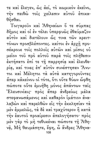 τε καὶ ἔλεγεν, ὡς ἀεί, τὸ κωμικὸν ἐκεῖνο,
τὴν πειθὼ τοῖς χείλεσιν αὐτοῦ ἐπικα-
θῆσθαι.
Τοιγαροῦν καὶ Ἀθηναίων ὅ τε σύμπας
δῆμος καὶ οἱ ἐν τέλει ὑπερφυῶς ἐθαύμαζον
αὐτὸν καὶ διετέλουν ὥς τινα τῶν κρειτ-
τόνων προσβλέποντες. καίτοι ἐν ἀρχῇ προ-
σέκρουε τοῖς πολλοῖς αὐτῶν καὶ μῖσος οὐ
μεῖον τοῦ πρὸ αὑτοῦ παρὰ τοῖς πλήθεσιν
ἐκτήσατο ἐπί τε τῇ παρρησίᾳ καὶ ἐλευθε-
ρίᾳ, καί τινες ἐπ' αὐτὸν συνέστησαν Ἄνυ-
τοι καὶ Μέλητοι τὰ αὐτὰ κατηγοροῦντες
ἅπερ κἀκείνου οἱ τότε, ὅτι οὔτε θύων ὤφθη
πώποτε οὔτε ἐμυήθη μόνος ἁπάντων ταῖς
Ἐλευσινίαις· πρὸς ἅπερ ἀνδρείως μάλα
στεφανωσάμενος καὶ καθαρὸν ἱμάτιον ἀνα-
λαβὼν καὶ παρελθὼν εἰς τὴν ἐκκλησίαν τὰ
μὲν ἐμμελῶς, τὰ δὲ καὶ τραχύτερον ἢ κατὰ
τὴν ἑαυτοῦ προαίρεσιν ἀπελογήσατο· πρὸς
μὲν γὰρ τὸ μὴ τεθυκέναι πώποτε τῇ Ἀθη-
νᾷ, Μὴ θαυμάσητε, ἔφη, ὦ ἄνδρες Ἀθηνα-
108
 