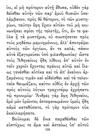 ῖοι, εἰ μὴ πρότερον αὐτῇ ἔθυσα, οὐδὲν γὰρ
δεῖσθαι αὐτὴν τῶν παρ' ἐμοῦ θυσιῶν ὑπε-
λάμβανον. πρὸς δὲ θάτερον, τὸ τῶν μυστη-
ρίων, ταύτην ἔφη ἔχειν αἰτίαν τοῦ μὴ κοι-
νωνῆσαι σφίσι τῆς τελετῆς, ὅτι, ἄν τε φα-
ῦλα ᾖ τὰ μυστήρια, οὐ σιωπήσεται πρὸς
τοὺς μηδέπω μεμυημένους, ἀλλ' ἀποτρέψει
αὐτοὺς τῶν ὀργίων, ἄν τε καλά, πᾶσιν
αὐτὰ ἐξαγορεύσει ὑπὸ φιλανθρωπίας· ὥστε
τοὺς Ἀθηναίους ἤδη λίθους ἐπ' αὐτὸν ἐν
ταῖν χεροῖν ἔχοντας πράους αὐτῷ καὶ ἵλε-
ως γενέσθαι αὐτίκα καὶ τὸ ἀπ' ἐκείνου ἀρ-
ξαμένους τιμᾶν καὶ αἰδεῖσθαι καὶ τὰ τελευ-
ταῖα θαυμάζειν, καίτοι εὐθὺς ἐν ἀρχῇ τῶν
πρὸς αὐτοὺς λόγων τραχυτέρῳ ἐχρήσατο
τῷ προοιμίῳ· Ἄνδρες γὰρ ἔφη Ἀθηναῖοι,
ἐμὲ μὲν ὁρῶντες ἐστεφανωμένον ὑμεῖς ἤδη
κἀμὲ καταθύσατε, τὸ γὰρ πρότερον οὐκ
ἐκαλλιερήσατε.
Βούλομαι δὲ ἔνια παραθέσθαι τῶν
εὐστόχως τε ἅμα καὶ ἀστείως ὑπ' αὐτοῦ
109
 