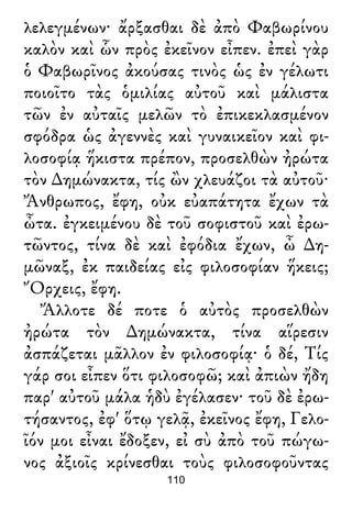 λελεγμένων· ἄρξασθαι δὲ ἀπὸ Φαβωρίνου
καλὸν καὶ ὧν πρὸς ἐκεῖνον εἶπεν. ἐπεὶ γὰρ
ὁ Φαβωρῖνος ἀκούσας τινὸς ὡς ἐν γέλωτι
ποιοῖτο τὰς ὁμιλίας αὐτοῦ καὶ μάλιστα
τῶν ἐν αὐταῖς μελῶν τὸ ἐπικεκλασμένον
σφόδρα ὡς ἀγεννὲς καὶ γυναικεῖον καὶ φι-
λοσοφίᾳ ἥκιστα πρέπον, προσελθὼν ἠρώτα
τὸν ∆ημώνακτα, τίς ὢν χλευάζοι τὰ αὐτοῦ·
Ἄνθρωπος, ἔφη, οὐκ εὐαπάτητα ἔχων τὰ
ὦτα. ἐγκειμένου δὲ τοῦ σοφιστοῦ καὶ ἐρω-
τῶντος, τίνα δὲ καὶ ἐφόδια ἔχων, ὦ ∆η-
μῶναξ, ἐκ παιδείας εἰς φιλοσοφίαν ἥκεις;
Ὄρχεις, ἔφη.
Ἄλλοτε δέ ποτε ὁ αὐτὸς προσελθὼν
ἠρώτα τὸν ∆ημώνακτα, τίνα αἵρεσιν
ἀσπάζεται μᾶλλον ἐν φιλοσοφίᾳ· ὁ δέ, Τίς
γάρ σοι εἶπεν ὅτι φιλοσοφῶ; καὶ ἀπιὼν ἤδη
παρ' αὐτοῦ μάλα ἡδὺ ἐγέλασεν· τοῦ δὲ ἐρω-
τήσαντος, ἐφ' ὅτῳ γελᾷ, ἐκεῖνος ἔφη, Γελο-
ῖόν μοι εἶναι ἔδοξεν, εἰ σὺ ἀπὸ τοῦ πώγω-
νος ἀξιοῖς κρίνεσθαι τοὺς φιλοσοφοῦντας
110
 