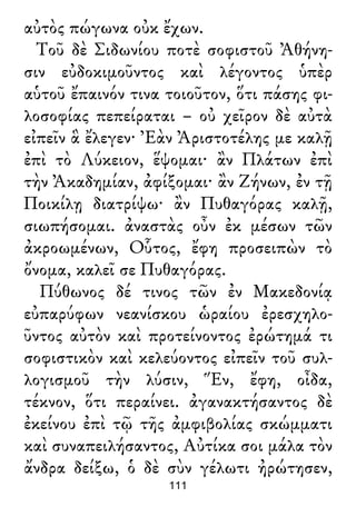 αὐτὸς πώγωνα οὐκ ἔχων.
Τοῦ δὲ Σιδωνίου ποτὲ σοφιστοῦ Ἀθήνη-
σιν εὐδοκιμοῦντος καὶ λέγοντος ὑπὲρ
αὑτοῦ ἔπαινόν τινα τοιοῦτον, ὅτι πάσης φι-
λοσοφίας πεπείραται – οὐ χεῖρον δὲ αὐτὰ
εἰπεῖν ἃ ἔλεγεν· Ἐὰν Ἀριστοτέλης με καλῇ
ἐπὶ τὸ Λύκειον, ἕψομαι· ἂν Πλάτων ἐπὶ
τὴν Ἀκαδημίαν, ἀφίξομαι· ἂν Ζήνων, ἐν τῇ
Ποικίλῃ διατρίψω· ἂν Πυθαγόρας καλῇ,
σιωπήσομαι. ἀναστὰς οὖν ἐκ μέσων τῶν
ἀκροωμένων, Οὗτος, ἔφη προσειπὼν τὸ
ὄνομα, καλεῖ σε Πυθαγόρας.
Πύθωνος δέ τινος τῶν ἐν Μακεδονίᾳ
εὐπαρύφων νεανίσκου ὡραίου ἐρεσχηλο-
ῦντος αὐτὸν καὶ προτείνοντος ἐρώτημά τι
σοφιστικὸν καὶ κελεύοντος εἰπεῖν τοῦ συλ-
λογισμοῦ τὴν λύσιν, Ἕν, ἔφη, οἶδα,
τέκνον, ὅτι περαίνει. ἀγανακτήσαντος δὲ
ἐκείνου ἐπὶ τῷ τῆς ἀμφιβολίας σκώμματι
καὶ συναπειλήσαντος, Αὐτίκα σοι μάλα τὸν
ἄνδρα δείξω, ὁ δὲ σὺν γέλωτι ἠρώτησεν,
111
 
