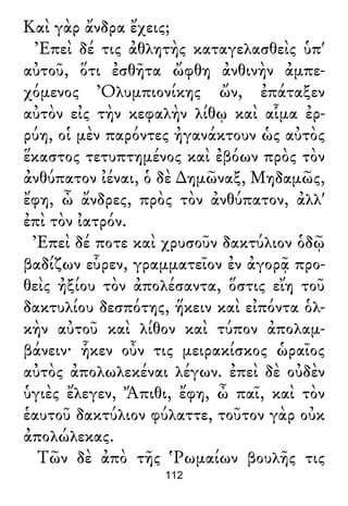 Καὶ γὰρ ἄνδρα ἔχεις;
Ἐπεὶ δέ τις ἀθλητὴς καταγελασθεὶς ὑπ'
αὐτοῦ, ὅτι ἐσθῆτα ὤφθη ἀνθινὴν ἀμπε-
χόμενος Ὀλυμπιονίκης ὤν, ἐπάταξεν
αὐτὸν εἰς τὴν κεφαλὴν λίθῳ καὶ αἷμα ἐρ-
ρύη, οἱ μὲν παρόντες ἠγανάκτουν ὡς αὐτὸς
ἕκαστος τετυπτημένος καὶ ἐβόων πρὸς τὸν
ἀνθύπατον ἰέναι, ὁ δὲ ∆ημῶναξ, Μηδαμῶς,
ἔφη, ὦ ἄνδρες, πρὸς τὸν ἀνθύπατον, ἀλλ'
ἐπὶ τὸν ἰατρόν.
Ἐπεὶ δέ ποτε καὶ χρυσοῦν δακτύλιον ὁδῷ
βαδίζων εὗρεν, γραμματεῖον ἐν ἀγορᾷ προ-
θεὶς ἠξίου τὸν ἀπολέσαντα, ὅστις εἴη τοῦ
δακτυλίου δεσπότης, ἥκειν καὶ εἰπόντα ὁλ-
κὴν αὐτοῦ καὶ λίθον καὶ τύπον ἀπολαμ-
βάνειν· ἧκεν οὖν τις μειρακίσκος ὡραῖος
αὐτὸς ἀπολωλεκέναι λέγων. ἐπεὶ δὲ οὐδὲν
ὑγιὲς ἔλεγεν, Ἄπιθι, ἔφη, ὦ παῖ, καὶ τὸν
ἑαυτοῦ δακτύλιον φύλαττε, τοῦτον γὰρ οὐκ
ἀπολώλεκας.
Τῶν δὲ ἀπὸ τῆς Ῥωμαίων βουλῆς τις
112
 