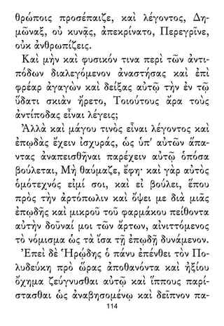 θρώποις προσέπαιζε, καὶ λέγοντος, ∆η-
μῶναξ, οὐ κυνᾷς, ἀπεκρίνατο, Περεγρῖνε,
οὐκ ἀνθρωπίζεις.
Καὶ μὴν καὶ φυσικόν τινα περὶ τῶν ἀντι-
πόδων διαλεγόμενον ἀναστήσας καὶ ἐπὶ
φρέαρ ἀγαγὼν καὶ δείξας αὐτῷ τὴν ἐν τῷ
ὕδατι σκιὰν ἤρετο, Τοιούτους ἄρα τοὺς
ἀντίποδας εἶναι λέγεις;
Ἀλλὰ καὶ μάγου τινὸς εἶναι λέγοντος καὶ
ἐπῳδὰς ἔχειν ἰσχυράς, ὡς ὑπ' αὐτῶν ἅπα-
ντας ἀναπεισθῆναι παρέχειν αὐτῷ ὁπόσα
βούλεται, Μὴ θαύμαζε, ἔφη· καὶ γὰρ αὐτὸς
ὁμότεχνός εἰμί σοι, καὶ εἰ βούλει, ἕπου
πρὸς τὴν ἀρτόπωλιν καὶ ὄψει με διὰ μιᾶς
ἐπῳδῆς καὶ μικροῦ τοῦ φαρμάκου πείθοντα
αὐτὴν δοῦναί μοι τῶν ἄρτων, αἰνιττόμενος
τὸ νόμισμα ὡς τὰ ἴσα τῇ ἐπῳδῇ δυνάμενον.
Ἐπεὶ δὲ Ἡρῴδης ὁ πάνυ ἐπένθει τὸν Πο-
λυδεύκη πρὸ ὥρας ἀποθανόντα καὶ ἠξίου
ὄχημα ζεύγνυσθαι αὐτῷ καὶ ἵππους παρί-
στασθαι ὡς ἀναβησομένῳ καὶ δεῖπνον πα-
114
 