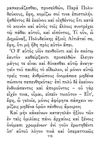 ρασκευάζεσθαι, προσελθών, Παρὰ Πολυ-
δεύκους, ἔφη, κομίζω σοί τινα ἐπιστολήν.
ἡσθέντος δὲ ἐκείνου καὶ οἰηθέντος ὅτι κατὰ
τὸ κοινὸν καὶ αὐτὸς τοῖς ἄλλοις συντρέχει
τῷ πάθει αὐτοῦ, καὶ εἰπόντος, Τί οὖν, ὦ
∆ημῶναξ, Πολυδεύκης ἀξιοῖ; Αἰτιᾶταί σε,
ἔφη, ὅτι μὴ ἤδη πρὸς αὐτὸν ἄπει.
Ὁ δ' αὐτὸς υἱὸν πενθοῦντι καὶ ἐν σκότῳ
ἑαυτὸν καθείρξαντι προσελθὼν ἔλεγεν
μάγος τε εἶναι καὶ δύνασθαι αὐτῷ ἀναγα-
γεῖν τοῦ παιδὸς τὸ εἴδωλον, εἰ μόνον αὐτῷ
τρεῖς τινας ἀνθρώπους ὀνομάσειε μηδένα
πώποτε πεπενθηκότας· ἐπὶ πολὺ δὲ ἐκείνου
ἐνδοιάσαντος καὶ ἀποροῦντος – οὐ γὰρ
εἶχέν τινα, οἶμαι, εἰπεῖν τοιοῦτον – Εἶτ',
ἔφη, ὦ γελοῖε, μόνος ἀφόρητα πάσχειν νο-
μίζεις μηδένα ὁρῶν πένθους ἄμοιρον;
Καὶ μὴν κἀκείνων καταγελᾶν ἠξίου τῶν
ἐν ταῖς ὁμιλίαις πάνυ ἀρχαίοις καὶ ξένοις
ὀνόμασι χρωμένων· ἑνὶ γοῦν ἐρωτηθέντι
ὑπ' αὐτοῦ λόγον τινὰ καὶ ὑπεραττικῶς
115
 