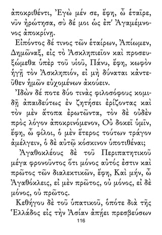 ἀποκριθέντι, Ἐγὼ μέν σε, ἔφη, ὦ ἑταῖρε,
νῦν ἠρώτησα, σὺ δέ μοι ὡς ἐπ' Ἀγαμέμνο-
νος ἀποκρίνῃ.
Εἰπόντος δέ τινος τῶν ἑταίρων, Ἀπίωμεν,
∆ημῶναξ, εἰς τὸ Ἀσκληπιεῖον καὶ προσευ-
ξώμεθα ὑπὲρ τοῦ υἱοῦ, Πάνυ, ἔφη, κωφὸν
ἡγῇ τὸν Ἀσκληπιόν, εἰ μὴ δύναται κἀντε-
ῦθεν ἡμῶν εὐχομένων ἀκούειν.
Ἰδὼν δέ ποτε δύο τινὰς φιλοσόφους κομι-
δῇ ἀπαιδεύτως ἐν ζητήσει ἐρίζοντας καὶ
τὸν μὲν ἄτοπα ἐρωτῶντα, τὸν δὲ οὐδὲν
πρὸς λόγον ἀποκρινόμενον, Οὐ δοκεῖ ὑμῖν,
ἔφη, ὦ φίλοι, ὁ μὲν ἕτερος τούτων τράγον
ἀμέλγειν, ὁ δὲ αὐτῷ κόσκινον ὑποτιθέναι;
Ἀγαθοκλέους δὲ τοῦ Περιπατητικοῦ
μέγα φρονοῦντος ὅτι μόνος αὐτός ἐστιν καὶ
πρῶτος τῶν διαλεκτικῶν, ἔφη, Καὶ μήν, ὦ
Ἀγαθόκλεις, εἰ μὲν πρῶτος, οὐ μόνος, εἰ δὲ
μόνος, οὐ πρῶτος.
Κεθήγου δὲ τοῦ ὑπατικοῦ, ὁπότε διὰ τῆς
Ἑλλάδος εἰς τὴν Ἀσίαν ἀπῄει πρεσβεύσων
116
 
