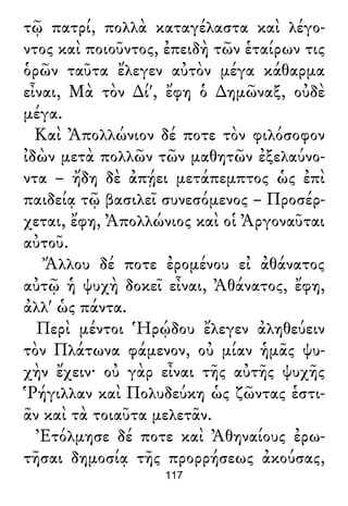 τῷ πατρί, πολλὰ καταγέλαστα καὶ λέγο-
ντος καὶ ποιοῦντος, ἐπειδὴ τῶν ἑταίρων τις
ὁρῶν ταῦτα ἔλεγεν αὐτὸν μέγα κάθαρμα
εἶναι, Μὰ τὸν ∆ί', ἔφη ὁ ∆ημῶναξ, οὐδὲ
μέγα.
Καὶ Ἀπολλώνιον δέ ποτε τὸν φιλόσοφον
ἰδὼν μετὰ πολλῶν τῶν μαθητῶν ἐξελαύνο-
ντα – ἤδη δὲ ἀπῄει μετάπεμπτος ὡς ἐπὶ
παιδείᾳ τῷ βασιλεῖ συνεσόμενος – Προσέρ-
χεται, ἔφη, Ἀπολλώνιος καὶ οἱ Ἀργοναῦται
αὐτοῦ.
Ἄλλου δέ ποτε ἐρομένου εἰ ἀθάνατος
αὐτῷ ἡ ψυχὴ δοκεῖ εἶναι, Ἀθάνατος, ἔφη,
ἀλλ' ὡς πάντα.
Περὶ μέντοι Ἡρῴδου ἔλεγεν ἀληθεύειν
τὸν Πλάτωνα φάμενον, οὐ μίαν ἡμᾶς ψυ-
χὴν ἔχειν· οὐ γὰρ εἶναι τῆς αὐτῆς ψυχῆς
Ῥήγιλλαν καὶ Πολυδεύκη ὡς ζῶντας ἑστι-
ᾶν καὶ τὰ τοιαῦτα μελετᾶν.
Ἐτόλμησε δέ ποτε καὶ Ἀθηναίους ἐρω-
τῆσαι δημοσίᾳ τῆς προρρήσεως ἀκούσας,
117
 
