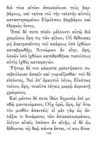 διὰ τίνα αἰτίαν ἀποκλείουσι τοὺς βαρ-
βάρους, καὶ ταῦτα τοῦ τὴν τελετὴν αὐτοῖς
καταστησαμένου Εὐμόλπου βαρβάρου καὶ
Θρᾳκὸς ὄντος.
Ἐπεὶ δέ ποτε πλεῖν μέλλοντι αὐτῷ διὰ
χειμῶνος ἔφη τις τῶν φίλων, Οὐ δέδοικας
μὴ ἀνατραπέντος τοῦ σκάφους ὑπὸ ἰχθύων
καταβρωθῇς; Ἀγνώμων ἂν εἴην, ἔφη,
ὀκνῶν ὑπὸ ἰχθύων κατεδεσθῆναι τοσούτους
αὐτὸς ἰχθῦς καταφαγών.
Ῥήτορι δέ τινι κάκιστα μελετήσαντι συ-
νεβούλευεν ἀσκεῖν καὶ γυμνάζεσθαι· τοῦ δὲ
εἰπόντος, Ἀεὶ ἐπ' ἐμαυτοῦ λέγω, Εἰκότως
τοίνυν, ἔφη, τοιαῦτα λέγεις μωρῷ ἀκροατῇ
χρώμενος.
Καὶ μάντιν δέ ποτε ἰδὼν δημοσίᾳ ἐπὶ μι-
σθῷ μαντευόμενον, Οὐχ ὁρῶ, ἔφη, ἐφ' ὅτῳ
τὸν μισθὸν ἀπαιτεῖς· εἰ μὲν γὰρ ὡς ἀλ-
λάξαι τι δυνάμενος τῶν ἐπικεκλωσμένων,
ὀλίγον αἰτεῖς ὁπόσον ἂν αἰτῇς, εἰ δὲ ὡς
δέδοκται τῷ θεῷ πάντα ἔσται, τί σου δύνα-
118
 