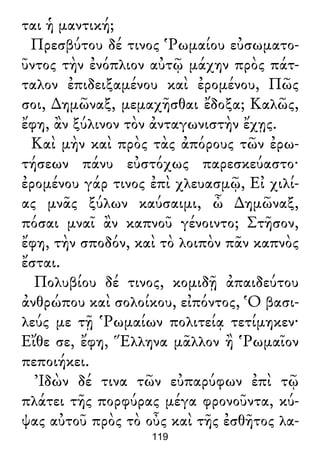 ται ἡ μαντική;
Πρεσβύτου δέ τινος Ῥωμαίου εὐσωματο-
ῦντος τὴν ἐνόπλιον αὐτῷ μάχην πρὸς πάτ-
ταλον ἐπιδειξαμένου καὶ ἐρομένου, Πῶς
σοι, ∆ημῶναξ, μεμαχῆσθαι ἔδοξα; Καλῶς,
ἔφη, ἂν ξύλινον τὸν ἀνταγωνιστὴν ἔχῃς.
Καὶ μὴν καὶ πρὸς τὰς ἀπόρους τῶν ἐρω-
τήσεων πάνυ εὐστόχως παρεσκεύαστο·
ἐρομένου γάρ τινος ἐπὶ χλευασμῷ, Εἰ χιλί-
ας μνᾶς ξύλων καύσαιμι, ὦ ∆ημῶναξ,
πόσαι μναῖ ἂν καπνοῦ γένοιντο; Στῆσον,
ἔφη, τὴν σποδόν, καὶ τὸ λοιπὸν πᾶν καπνὸς
ἔσται.
Πολυβίου δέ τινος, κομιδῇ ἀπαιδεύτου
ἀνθρώπου καὶ σολοίκου, εἰπόντος, Ὁ βασι-
λεύς με τῇ Ῥωμαίων πολιτείᾳ τετίμηκεν·
Εἴθε σε, ἔφη, Ἕλληνα μᾶλλον ἢ Ῥωμαῖον
πεποιήκει.
Ἰδὼν δέ τινα τῶν εὐπαρύφων ἐπὶ τῷ
πλάτει τῆς πορφύρας μέγα φρονοῦντα, κύ-
ψας αὐτοῦ πρὸς τὸ οὖς καὶ τῆς ἐσθῆτος λα-
119
 