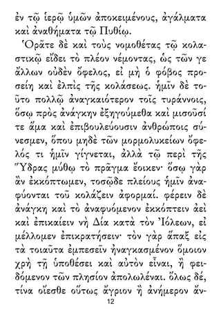 ἐν τῷ ἱερῷ ὑμῶν ἀποκειμένους, ἀγάλματα
καὶ ἀναθήματα τῷ Πυθίῳ.
Ὁρᾶτε δὲ καὶ τοὺς νομοθέτας τῷ κολα-
στικῷ εἴδει τὸ πλέον νέμοντας, ὡς τῶν γε
ἄλλων οὐδὲν ὄφελος, εἰ μὴ ὁ φόβος προ-
σείη καὶ ἐλπὶς τῆς κολάσεως. ἡμῖν δὲ το-
ῦτο πολλῷ ἀναγκαιότερον τοῖς τυράννοις,
ὅσῳ πρὸς ἀνάγκην ἐξηγούμεθα καὶ μισοῦσί
τε ἅμα καὶ ἐπιβουλεύουσιν ἀνθρώποις σύ-
νεσμεν, ὅπου μηδὲ τῶν μορμολυκείων ὄφε-
λός τι ἡμῖν γίγνεται, ἀλλὰ τῷ περὶ τῆς
Ὕδρας μύθῳ τὸ πρᾶγμα ἔοικεν· ὅσῳ γὰρ
ἂν ἐκκόπτωμεν, τοσῷδε πλείους ἡμῖν ἀνα-
φύονται τοῦ κολάζειν ἀφορμαί. φέρειν δὲ
ἀνάγκη καὶ τὸ ἀναφυόμενον ἐκκόπτειν ἀεὶ
καὶ ἐπικαίειν νὴ ∆ία κατὰ τὸν Ἰόλεων, εἰ
μέλλομεν ἐπικρατήσειν· τὸν γὰρ ἅπαξ εἰς
τὰ τοιαῦτα ἐμπεσεῖν ἠναγκασμένον ὅμοιον
χρὴ τῇ ὑποθέσει καὶ αὐτὸν εἶναι, ἢ φει-
δόμενον τῶν πλησίον ἀπολωλέναι. ὅλως δέ,
τίνα οἴεσθε οὕτως ἄγριον ἢ ἀνήμερον ἄν-
12
 