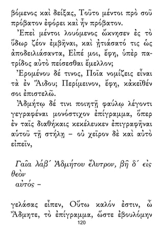 βόμενος καὶ δείξας, Τοῦτο μέντοι πρὸ σοῦ
πρόβατον ἐφόρει καὶ ἦν πρόβατον.
Ἐπεὶ μέντοι λουόμενος ὤκνησεν ἐς τὸ
ὕδωρ ζέον ἐμβῆναι, καὶ ᾐτιάσατό τις ὡς
ἀποδειλιάσαντα, Εἰπέ μοι, ἔφη, ὑπὲρ πα-
τρίδος αὐτὸ πείσεσθαι ἔμελλον;
Ἐρομένου δέ τινος, Ποῖα νομίζεις εἶναι
τὰ ἐν Ἅιδου; Περίμεινον, ἔφη, κἀκεῖθέν
σοι ἐπιστελῶ.
Ἀδμήτῳ δέ τινι ποιητῇ φαύλῳ λέγοντι
γεγραφέναι μονόστιχον ἐπίγραμμα, ὅπερ
ἐν ταῖς διαθήκαις κεκέλευκεν ἐπιγραφῆναι
αὑτοῦ τῇ στήλῃ – οὐ χεῖρον δὲ καὶ αὐτὸ
εἰπεῖν,
Γαῖα λάβ' Ἀδμήτου ἔλυτρον, βῆ δ' εἰς
θεὸν
αὐτός –
γελάσας εἶπεν, Οὕτω καλόν ἐστιν, ὦ
Ἄδμητε, τὸ ἐπίγραμμα, ὥστε ἐβουλόμην
120
 