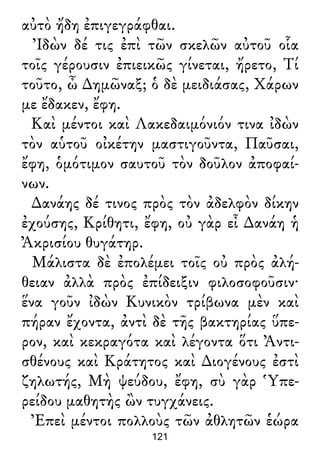 αὐτὸ ἤδη ἐπιγεγράφθαι.
Ἰδὼν δέ τις ἐπὶ τῶν σκελῶν αὐτοῦ οἷα
τοῖς γέρουσιν ἐπιεικῶς γίνεται, ἤρετο, Τί
τοῦτο, ὦ ∆ημῶναξ; ὁ δὲ μειδιάσας, Χάρων
με ἔδακεν, ἔφη.
Καὶ μέντοι καὶ Λακεδαιμόνιόν τινα ἰδὼν
τὸν αὑτοῦ οἰκέτην μαστιγοῦντα, Παῦσαι,
ἔφη, ὁμότιμον σαυτοῦ τὸν δοῦλον ἀποφαί-
νων.
∆ανάης δέ τινος πρὸς τὸν ἀδελφὸν δίκην
ἐχούσης, Κρίθητι, ἔφη, οὐ γὰρ εἶ ∆ανάη ἡ
Ἀκρισίου θυγάτηρ.
Μάλιστα δὲ ἐπολέμει τοῖς οὐ πρὸς ἀλή-
θειαν ἀλλὰ πρὸς ἐπίδειξιν φιλοσοφοῦσιν·
ἕνα γοῦν ἰδὼν Κυνικὸν τρίβωνα μὲν καὶ
πήραν ἔχοντα, ἀντὶ δὲ τῆς βακτηρίας ὕπε-
ρον, καὶ κεκραγότα καὶ λέγοντα ὅτι Ἀντι-
σθένους καὶ Κράτητος καὶ ∆ιογένους ἐστὶ
ζηλωτής, Μὴ ψεύδου, ἔφη, σὺ γὰρ Ὑπε-
ρείδου μαθητὴς ὢν τυγχάνεις.
Ἐπεὶ μέντοι πολλοὺς τῶν ἀθλητῶν ἑώρα
121
 