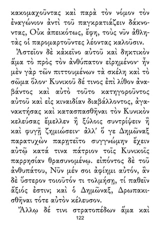 κακομαχοῦντας καὶ παρὰ τὸν νόμον τὸν
ἐναγώνιον ἀντὶ τοῦ παγκρατιάζειν δάκνο-
ντας, Οὐκ ἀπεικότως, ἔφη, τοὺς νῦν ἀθλη-
τὰς οἱ παρομαρτοῦντες λέοντας καλοῦσιν.
Ἀστεῖον δὲ κἀκεῖνο αὐτοῦ καὶ δηκτικὸν
ἅμα τὸ πρὸς τὸν ἀνθύπατον εἰρημένον· ἦν
μὲν γὰρ τῶν πιττουμένων τὰ σκέλη καὶ τὸ
σῶμα ὅλον· Κυνικοῦ δέ τινος ἐπὶ λίθον ἀνα-
βάντος καὶ αὐτὸ τοῦτο κατηγοροῦντος
αὐτοῦ καὶ εἰς κιναιδίαν διαβάλλοντος, ἀγα-
νακτήσας καὶ κατασπασθῆναι τὸν Κυνικὸν
κελεύσας ἔμελλεν ἢ ξύλοις συντρίψειν ἢ
καὶ φυγῇ ζημιώσειν· ἀλλ' ὅ γε ∆ημῶναξ
παρατυχὼν παρῃτεῖτο συγγνώμην ἔχειν
αὐτῷ κατά τινα πάτριον τοῖς Κυνικοῖς
παρρησίαν θρασυνομένῳ. εἰπόντος δὲ τοῦ
ἀνθυπάτου, Νῦν μέν σοι ἀφίημι αὐτόν, ἂν
δὲ ὕστερον τοιοῦτόν τι τολμήσῃ, τί παθεῖν
ἄξιός ἐστιν; καὶ ὁ ∆ημῶναξ, ∆ρωπακι-
σθῆναι τότε αὐτὸν κέλευσον.
Ἄλλῳ δέ τινι στρατοπέδων ἅμα καὶ
122
 