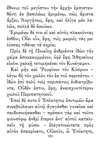 ἔθνους τοῦ μεγίστου τὴν ἀρχὴν ἐμπιστευ-
θέντι ἐκ βασιλέως ἐρομένῳ, πῶς ἄριστα
ἄρξει; Ἀοργήτως, ἔφη, καὶ ὀλίγα μὲν λα-
λῶν, πολλὰ δὲ ἀκούων.
Ἐρομένῳ δέ τινι εἰ καὶ αὐτὸς πλακοῦντας
ἐσθίοι, Οἴει οὖν, ἔφη, τοῖς μωροῖς τὰς με-
λίσσας τιθέναι τὰ κηρία;
Πρὸς δὲ τῇ Ποικίλῃ ἀνδριάντα ἰδὼν τὴν
χεῖρα ἀποκεκομμένον, ὀψὲ ἔφη Ἀθηναίους
εἰκόνι χαλκῇ τετιμηκέναι τὸν Κυνέγειρον.
Καὶ μὴν καὶ Ῥουφῖνον τὸν Κύπριον –
λέγω δὴ τὸν χωλὸν τὸν ἐκ τοῦ περιπάτου –
ἰδὼν ἐπὶ πολὺ τοῖς περιπάτοις ἐνδιατρίβο-
ντα, Οὐδέν ἐστιν, ἔφη, ἀναισχυντότερον
χωλοῦ Περιπατητικοῦ.
Ἐπεὶ δέ ποτε ὁ Ἐπίκτητος ἐπιτιμῶν ἅμα
συνεβούλευεν αὐτῷ ἀγαγέσθαι γυναῖκα καὶ
παιδοποιήσασθαι – πρέπειν γὰρ καὶ τοῦτο
φιλοσόφῳ ἀνδρὶ ἕτερον ἀντ' αὐτοῦ καταλι-
πεῖν τῇ φύσει – ἐλεγκτικώτατα πρὸς
αὐτὸν ἀπεκρίνατο, Οὐκοῦν, ὦ Ἐπίκτητε,
123
 