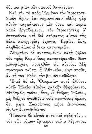 δός μοι μίαν τῶν σαυτοῦ θυγατέρων.
Καὶ μὴν τὸ πρὸς Ἑρμῖνον τὸν Ἀριστοτε-
λικὸν ἄξιον ἀπομνημονεῦσαι· εἰδὼς γὰρ
αὐτὸν παγκάκιστον μὲν ὄντα καὶ μυρία
κακὰ ἐργαζόμενον, τὸν Ἀριστοτέλη δ'
ἐπαινοῦντα καὶ διὰ στόματος αὐτοῦ τὰς
δέκα κατηγορίας ἔχοντα, Ἑρμῖνε, ἔφη,
ἀληθῶς ἄξιος εἶ δέκα κατηγοριῶν.
Ἀθηναίων δὲ σκεπτομένων κατὰ ζῆλον
τὸν πρὸς Κορινθίους καταστήσασθαι θέαν
μονομάχων, προελθὼν εἰς αὐτούς, Μὴ
πρότερον ταῦτα, ὦ Ἀθηναῖοι, ψηφίσησθε,
ἂν μὴ τοῦ Ἐλέου τὸν βωμὸν καθέλητε.
Ἐπεὶ δὲ εἰς Ὀλυμπίαν ποτὲ ἐλθόντι
αὐτῷ Ἠλεῖοι εἰκόνα χαλκῆν ἐψηφίσαντο,
Μηδαμῶς τοῦτο, ἔφη, ὦ ἄνδρες Ἠλεῖοι,
μὴ δόξητε ὀνειδίζειν τοῖς προγόνοις ὑμῶν,
ὅτι μήτε Σωκράτους μήτε ∆ιογένους
εἰκόνα ἀνατεθείκασιν.
Ἤκουσα δὲ αὐτοῦ ποτε καὶ πρὸς τὸν ...
τὸν τῶν νόμων ἔμπειρον ταῦτα λέγοντος,
124
 