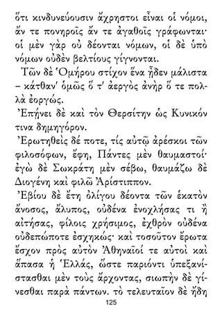 ὅτι κινδυνεύουσιν ἄχρηστοι εἶναι οἱ νόμοι,
ἄν τε πονηροῖς ἄν τε ἀγαθοῖς γράφωνται·
οἱ μὲν γὰρ οὐ δέονται νόμων, οἱ δὲ ὑπὸ
νόμων οὐδὲν βελτίους γίγνονται.
Τῶν δὲ Ὁμήρου στίχον ἕνα ᾖδεν μάλιστα
– κάτθαν' ὁμῶς ὅ τ' ἀεργὸς ἀνὴρ ὅ τε πολ-
λὰ ἐοργώς.
Ἐπῄνει δὲ καὶ τὸν Θερσίτην ὡς Κυνικόν
τινα δημηγόρον.
Ἐρωτηθεὶς δέ ποτε, τίς αὐτῷ ἀρέσκοι τῶν
φιλοσόφων, ἔφη, Πάντες μὲν θαυμαστοί·
ἐγὼ δὲ Σωκράτη μὲν σέβω, θαυμάζω δὲ
∆ιογένη καὶ φιλῶ Ἀρίστιππον.
Ἐβίου δὲ ἔτη ὀλίγου δέοντα τῶν ἑκατὸν
ἄνοσος, ἄλυπος, οὐδένα ἐνοχλήσας τι ἢ
αἰτήσας, φίλοις χρήσιμος, ἐχθρὸν οὐδένα
οὐδεπώποτε ἐσχηκώς· καὶ τοσοῦτον ἔρωτα
ἔσχον πρὸς αὐτὸν Ἀθηναῖοί τε αὐτοὶ καὶ
ἅπασα ἡ Ἑλλάς, ὥστε παριόντι ὑπεξανί-
στασθαι μὲν τοὺς ἄρχοντας, σιωπὴν δὲ γί-
νεσθαι παρὰ πάντων. τὸ τελευταῖον δὲ ἤδη
125
 