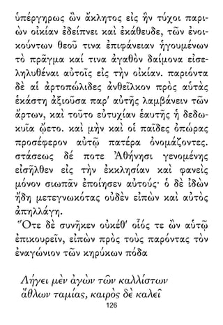 ὑπέργηρως ὢν ἄκλητος εἰς ἣν τύχοι παρι-
ὼν οἰκίαν ἐδείπνει καὶ ἐκάθευδε, τῶν ἐνοι-
κούντων θεοῦ τινα ἐπιφάνειαν ἡγουμένων
τὸ πρᾶγμα καί τινα ἀγαθὸν δαίμονα εἰσε-
ληλυθέναι αὐτοῖς εἰς τὴν οἰκίαν. παριόντα
δὲ αἱ ἀρτοπώλιδες ἀνθεῖλκον πρὸς αὑτὰς
ἑκάστη ἀξιοῦσα παρ' αὐτῆς λαμβάνειν τῶν
ἄρτων, καὶ τοῦτο εὐτυχίαν ἑαυτῆς ἡ δεδω-
κυῖα ᾤετο. καὶ μὴν καὶ οἱ παῖδες ὀπώρας
προσέφερον αὐτῷ πατέρα ὀνομάζοντες.
στάσεως δέ ποτε Ἀθήνησι γενομένης
εἰσῆλθεν εἰς τὴν ἐκκλησίαν καὶ φανεὶς
μόνον σιωπᾶν ἐποίησεν αὐτούς· ὁ δὲ ἰδὼν
ἤδη μετεγνωκότας οὐδὲν εἰπὼν καὶ αὐτὸς
ἀπηλλάγη.
Ὅτε δὲ συνῆκεν οὐκέθ' οἷός τε ὢν αὑτῷ
ἐπικουρεῖν, εἰπὼν πρὸς τοὺς παρόντας τὸν
ἐναγώνιον τῶν κηρύκων πόδα
Λήγει μὲν ἀγὼν τῶν καλλίστων
ἄθλων ταμίας, καιρὸς δὲ καλεῖ
126
 