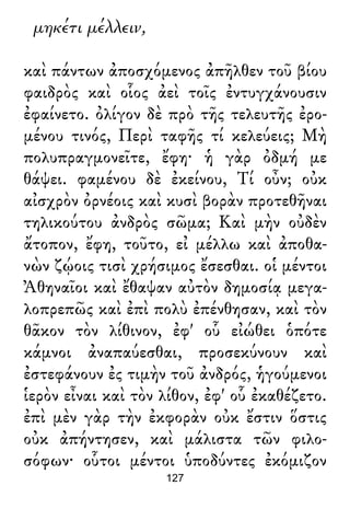 μηκέτι μέλλειν,
καὶ πάντων ἀποσχόμενος ἀπῆλθεν τοῦ βίου
φαιδρὸς καὶ οἷος ἀεὶ τοῖς ἐντυγχάνουσιν
ἐφαίνετο. ὀλίγον δὲ πρὸ τῆς τελευτῆς ἐρο-
μένου τινός, Περὶ ταφῆς τί κελεύεις; Μὴ
πολυπραγμονεῖτε, ἔφη· ἡ γὰρ ὀδμή με
θάψει. φαμένου δὲ ἐκείνου, Τί οὖν; οὐκ
αἰσχρὸν ὀρνέοις καὶ κυσὶ βορὰν προτεθῆναι
τηλικούτου ἀνδρὸς σῶμα; Καὶ μὴν οὐδὲν
ἄτοπον, ἔφη, τοῦτο, εἰ μέλλω καὶ ἀποθα-
νὼν ζῴοις τισὶ χρήσιμος ἔσεσθαι. οἱ μέντοι
Ἀθηναῖοι καὶ ἔθαψαν αὐτὸν δημοσίᾳ μεγα-
λοπρεπῶς καὶ ἐπὶ πολὺ ἐπένθησαν, καὶ τὸν
θᾶκον τὸν λίθινον, ἐφ' οὗ εἰώθει ὁπότε
κάμνοι ἀναπαύεσθαι, προσεκύνουν καὶ
ἐστεφάνουν ἐς τιμὴν τοῦ ἀνδρός, ἡγούμενοι
ἱερὸν εἶναι καὶ τὸν λίθον, ἐφ' οὗ ἐκαθέζετο.
ἐπὶ μὲν γὰρ τὴν ἐκφορὰν οὐκ ἔστιν ὅστις
οὐκ ἀπήντησεν, καὶ μάλιστα τῶν φιλο-
σόφων· οὗτοι μέντοι ὑποδύντες ἐκόμιζον
127
 