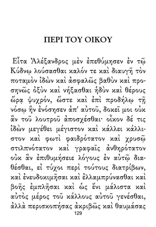 ΠΕΡΙ ΤΟΥ ΟΙΚΟΥ
Εἶτα Ἀλέξανδρος μὲν ἐπεθύμησεν ἐν τῷ
Κύδνῳ λούσασθαι καλόν τε καὶ διαυγῆ τὸν
ποταμὸν ἰδὼν καὶ ἀσφαλῶς βαθὺν καὶ προ-
σηνῶς ὀξὺν καὶ νήξασθαι ἡδὺν καὶ θέρους
ὥρᾳ ψυχρόν, ὥστε καὶ ἐπὶ προδήλῳ τῇ
νόσῳ ἣν ἐνόσησεν ἀπ' αὐτοῦ, δοκεῖ μοι οὐκ
ἂν τοῦ λουτροῦ ἀποσχέσθαι· οἶκον δέ τις
ἰδὼν μεγέθει μέγιστον καὶ κάλλει κάλλι-
στον καὶ φωτὶ φαιδρότατον καὶ χρυσῷ
στιλπνότατον καὶ γραφαῖς ἀνθηρότατον
οὐκ ἂν ἐπιθυμήσειε λόγους ἐν αὐτῷ δια-
θέσθαι, εἰ τύχοι περὶ τούτους διατρίβων,
καὶ ἐνευδοκιμῆσαι καὶ ἐλλαμπρύνασθαι καὶ
βοῆς ἐμπλῆσαι καὶ ὡς ἔνι μάλιστα καὶ
αὐτὸς μέρος τοῦ κάλλους αὐτοῦ γενέσθαι,
ἀλλὰ περισκοπήσας ἀκριβῶς καὶ θαυμάσας
129
 