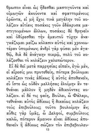 θρωπον εἶναι ὡς ἥδεσθαι μαστιγοῦντα καὶ
οἰμωγῶν ἀκούοντα καὶ σφαττομένους
ὁρῶντα, εἰ μὴ ἔχοι τινὰ μεγάλην τοῦ κο-
λάζειν αἰτίαν; ποσάκις γοῦν ἐδάκρυσα μα-
στιγουμένων ἄλλων, ποσάκις δὲ θρηνεῖν
καὶ ὀδύρεσθαι τὴν ἐμαυτοῦ τύχην ἀνα-
γκάζομαι μείζω κόλασιν αὐτὸς καὶ χρονιω-
τέραν ὑπομένων; ἀνδρὶ γὰρ φύσει μὲν ἀγα-
θῷ, διὰ δὲ ἀνάγκην πικρῷ, πολὺ τοῦ κο-
λάζεσθαι τὸ κολάζειν χαλεπώτερον.
Εἰ δὲ δεῖ μετὰ παρρησίας εἰπεῖν, ἐγὼ μέν,
εἰ αἵρεσίς μοι προτεθείη, πότερα βούλομαι
κολάζειν τινὰς ἀδίκως ἢ αὐτὸς ἀποθανεῖν,
εὖ ἴστε ὡς οὐδὲν μελλήσας ἑλοίμην ἂν τε-
θνάναι μᾶλλον ἢ μηδὲν ἀδικοῦντας κο-
λάζειν. εἰ δέ τις φαίη, Βούλει, ὦ Φάλαρι,
τεθνάναι αὐτὸς ἀδίκως ἢ δικαίως κολάζειν
τοὺς ἐπιβούλους; τοῦτο βουλοίμην ἄν;
αὖθις γὰρ ὑμᾶς, ὦ ∆ελφοί, συμβούλους
καλῶ, πότερον ἄμεινον εἶναι ἀδίκως ἀπο-
θανεῖν ἢ ἀδίκως σώζειν τὸν ἐπιβεβουλευ-
13
 