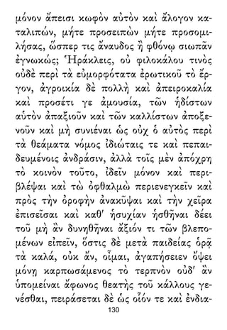 μόνον ἄπεισι κωφὸν αὐτὸν καὶ ἄλογον κα-
ταλιπών, μήτε προσειπὼν μήτε προσομι-
λήσας, ὥσπερ τις ἄναυδος ἢ φθόνῳ σιωπᾶν
ἐγνωκώς; Ἡράκλεις, οὐ φιλοκάλου τινὸς
οὐδὲ περὶ τὰ εὐμορφότατα ἐρωτικοῦ τὸ ἔρ-
γον, ἀγροικία δὲ πολλὴ καὶ ἀπειροκαλία
καὶ προσέτι γε ἀμουσία, τῶν ἡδίστων
αὑτὸν ἀπαξιοῦν καὶ τῶν καλλίστων ἀποξε-
νοῦν καὶ μὴ συνιέναι ὡς οὐχ ὁ αὐτὸς περὶ
τὰ θεάματα νόμος ἰδιώταις τε καὶ πεπαι-
δευμένοις ἀνδράσιν, ἀλλὰ τοῖς μὲν ἀπόχρη
τὸ κοινὸν τοῦτο, ἰδεῖν μόνον καὶ περι-
βλέψαι καὶ τὼ ὀφθαλμὼ περιενεγκεῖν καὶ
πρὸς τὴν ὀροφὴν ἀνακῦψαι καὶ τὴν χεῖρα
ἐπισεῖσαι καὶ καθ' ἡσυχίαν ἡσθῆναι δέει
τοῦ μὴ ἂν δυνηθῆναι ἄξιόν τι τῶν βλεπο-
μένων εἰπεῖν, ὅστις δὲ μετὰ παιδείας ὁρᾷ
τὰ καλά, οὐκ ἄν, οἶμαι, ἀγαπήσειεν ὄψει
μόνῃ καρπωσάμενος τὸ τερπνὸν οὐδ' ἂν
ὑπομείναι ἄφωνος θεατὴς τοῦ κάλλους γε-
νέσθαι, πειράσεται δὲ ὡς οἷόν τε καὶ ἐνδια-
130
 