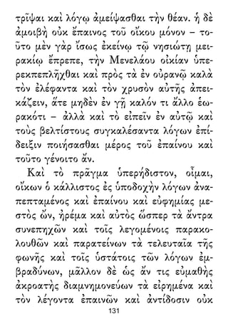 τρῖψαι καὶ λόγῳ ἀμείψασθαι τὴν θέαν. ἡ δὲ
ἀμοιβὴ οὐκ ἔπαινος τοῦ οἴκου μόνον – το-
ῦτο μὲν γὰρ ἴσως ἐκείνῳ τῷ νησιώτῃ μει-
ρακίῳ ἔπρεπε, τὴν Μενελάου οἰκίαν ὑπε-
ρεκπεπλῆχθαι καὶ πρὸς τὰ ἐν οὐρανῷ καλὰ
τὸν ἐλέφαντα καὶ τὸν χρυσὸν αὐτῆς ἀπει-
κάζειν, ἅτε μηδὲν ἐν γῇ καλόν τι ἄλλο ἑω-
ρακότι – ἀλλὰ καὶ τὸ εἰπεῖν ἐν αὐτῷ καὶ
τοὺς βελτίστους συγκαλέσαντα λόγων ἐπί-
δειξιν ποιήσασθαι μέρος τοῦ ἐπαίνου καὶ
τοῦτο γένοιτο ἄν.
Καὶ τὸ πρᾶγμα ὑπερήδιστον, οἶμαι,
οἴκων ὁ κάλλιστος ἐς ὑποδοχὴν λόγων ἀνα-
πεπταμένος καὶ ἐπαίνου καὶ εὐφημίας με-
στὸς ὤν, ἠρέμα καὶ αὐτὸς ὥσπερ τὰ ἄντρα
συνεπηχῶν καὶ τοῖς λεγομένοις παρακο-
λουθῶν καὶ παρατείνων τὰ τελευταῖα τῆς
φωνῆς καὶ τοῖς ὑστάτοις τῶν λόγων ἐμ-
βραδύνων, μᾶλλον δὲ ὡς ἄν τις εὐμαθὴς
ἀκροατὴς διαμνημονεύων τὰ εἰρημένα καὶ
τὸν λέγοντα ἐπαινῶν καὶ ἀντίδοσιν οὐκ
131
 