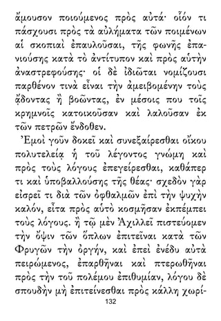 ἄμουσον ποιούμενος πρὸς αὐτά· οἷόν τι
πάσχουσι πρὸς τὰ αὐλήματα τῶν ποιμένων
αἱ σκοπιαὶ ἐπαυλοῦσαι, τῆς φωνῆς ἐπα-
νιούσης κατὰ τὸ ἀντίτυπον καὶ πρὸς αὑτὴν
ἀναστρεφούσης· οἱ δὲ ἰδιῶται νομίζουσι
παρθένον τινὰ εἶναι τὴν ἀμειβομένην τοὺς
ᾄδοντας ἢ βοῶντας, ἐν μέσοις που τοῖς
κρημνοῖς κατοικοῦσαν καὶ λαλοῦσαν ἐκ
τῶν πετρῶν ἔνδοθεν.
Ἐμοὶ γοῦν δοκεῖ καὶ συνεξαίρεσθαι οἴκου
πολυτελείᾳ ἡ τοῦ λέγοντος γνώμη καὶ
πρὸς τοὺς λόγους ἐπεγείρεσθαι, καθάπερ
τι καὶ ὑποβαλλούσης τῆς θέας· σχεδὸν γὰρ
εἰσρεῖ τι διὰ τῶν ὀφθαλμῶν ἐπὶ τὴν ψυχὴν
καλόν, εἶτα πρὸς αὑτὸ κοσμῆσαν ἐκπέμπει
τοὺς λόγους. ἢ τῷ μὲν Ἀχιλλεῖ πιστεύομεν
τὴν ὄψιν τῶν ὅπλων ἐπιτεῖναι κατὰ τῶν
Φρυγῶν τὴν ὀργήν, καὶ ἐπεὶ ἐνέδυ αὐτὰ
πειρώμενος, ἐπαρθῆναι καὶ πτερωθῆναι
πρὸς τὴν τοῦ πολέμου ἐπιθυμίαν, λόγου δὲ
σπουδὴν μὴ ἐπιτείνεσθαι πρὸς κάλλη χωρί-
132
 