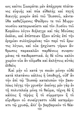 ων; καίτοι Σωκράτει μὲν ἀπέχρησε πλάτα-
νος εὐφυὴς καὶ πόα εὐθαλὴς καὶ πηγὴ
διαυγὴς μικρὸν ἀπὸ τοῦ Ἰλισσοῦ, κἀντα-
ῦθα καθεζόμενος Φαίδρου τε τοῦ Μυρρι-
νουσίου κατειρωνεύετο καὶ τὸν Λυσίου τοῦ
Κεφάλου λόγον διήλεγχε καὶ τὰς Μούσας
ἐκάλει, καὶ ἐπίστευεν ἥξειν αὐτὰς ἐπὶ τὴν
ἐρημίαν συλληψομένας τῶν περὶ τοῦ ἔρω-
τος λόγων, καὶ οὐκ ᾐσχύνετο γέρων ἄν-
θρωπος παρακαλῶν παρθένους συνᾳσο-
μένας τὰ παιδεραστικά. ἐς δὲ οὕτω καλὸν
χωρίον οὐκ ἂν οἰόμεθα καὶ ἀκλήτους αὐτὰς
ἐλθεῖν;
Καὶ μὴν οὐ κατά γε σκιὰν μόνην οὐδὲ
κατὰ πλατάνου κάλλος ἡ ὑποδοχή, οὐδ' ἂν
τὴν ἐπὶ τῷ Ἰλισσῷ καταλιπὼν τὴν βασι-
λέως λέγῃς τὴν χρυσῆν· ἐκείνης μὲν γὰρ ἐν
τῇ πολυτελείᾳ μόνῃ τὸ θαῦμα, τέχνη δὲ ἢ
κάλλος ἢ τέρψις ἢ τὸ σύμμετρον ἢ τὸ
εὔρυθμον οὐ συνείργαστο οὐδὲ κατεμέμι-
κτο τῷ χρυσῷ, ἀλλ' ἦν βαρβαρικὸν τὸ θέα-
133
 