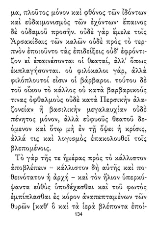 μα, πλοῦτος μόνον καὶ φθόνος τῶν ἰδόντων
καὶ εὐδαιμονισμὸς τῶν ἐχόντων· ἔπαινος
δὲ οὐδαμοῦ προσῆν. οὐδὲ γὰρ ἔμελε τοῖς
Ἀρσακίδαις τῶν καλῶν οὐδὲ πρὸς τὸ τερ-
πνὸν ἐποιοῦντο τὰς ἐπιδείξεις οὐδ' ἐφρόντι-
ζον εἰ ἐπαινέσονται οἱ θεαταί, ἀλλ' ὅπως
ἐκπλαγήσονται. οὐ φιλόκαλοι γάρ, ἀλλὰ
φιλόπλουτοί εἰσιν οἱ βάρβαροι. τούτου δὲ
τοῦ οἴκου τὸ κάλλος οὐ κατὰ βαρβαρικούς
τινας ὀφθαλμοὺς οὐδὲ κατὰ Περσικὴν ἀλα-
ζονείαν ἢ βασιλικὴν μεγαλαυχίαν οὐδὲ
πένητος μόνον, ἀλλὰ εὐφυοῦς θεατοῦ δε-
όμενον καὶ ὅτῳ μὴ ἐν τῇ ὄψει ἡ κρίσις,
ἀλλά τις καὶ λογισμὸς ἐπακολουθεῖ τοῖς
βλεπομένοις.
Τὸ γὰρ τῆς τε ἡμέρας πρὸς τὸ κάλλιστον
ἀποβλέπειν – κάλλιστον δὴ αὐτῆς καὶ πο-
θεινότατον ἡ ἀρχή – καὶ τὸν ἥλιον ὑπερκύ-
ψαντα εὐθὺς ὑποδέχεσθαι καὶ τοῦ φωτὸς
ἐμπίπλασθαι ἐς κόρον ἀναπεπταμένων τῶν
θυρῶν [καθ' ὃ καὶ τὰ ἱερὰ βλέποντα ἐποί-
134
 