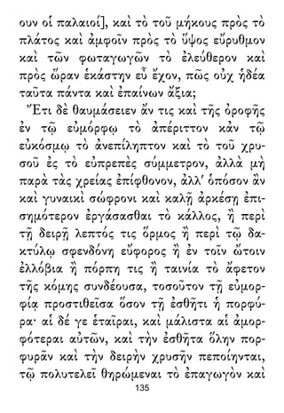 ουν οἱ παλαιοί], καὶ τὸ τοῦ μήκους πρὸς τὸ
πλάτος καὶ ἀμφοῖν πρὸς τὸ ὕψος εὔρυθμον
καὶ τῶν φωταγωγῶν τὸ ἐλεύθερον καὶ
πρὸς ὥραν ἑκάστην εὖ ἔχον, πῶς οὐχ ἡδέα
ταῦτα πάντα καὶ ἐπαίνων ἄξια;
Ἔτι δὲ θαυμάσειεν ἄν τις καὶ τῆς ὀροφῆς
ἐν τῷ εὐμόρφῳ τὸ ἀπέριττον κἀν τῷ
εὐκόσμῳ τὸ ἀνεπίληπτον καὶ τὸ τοῦ χρυ-
σοῦ ἐς τὸ εὐπρεπὲς σύμμετρον, ἀλλὰ μὴ
παρὰ τὰς χρείας ἐπίφθονον, ἀλλ' ὁπόσον ἂν
καὶ γυναικὶ σώφρονι καὶ καλῇ ἀρκέσῃ ἐπι-
σημότερον ἐργάσασθαι τὸ κάλλος, ἢ περὶ
τῇ δειρῇ λεπτός τις ὅρμος ἢ περὶ τῷ δα-
κτύλῳ σφενδόνη εὔφορος ἢ ἐν τοῖν ὤτοιν
ἐλλόβια ἢ πόρπη τις ἢ ταινία τὸ ἄφετον
τῆς κόμης συνδέουσα, τοσοῦτον τῇ εὐμορ-
φίᾳ προστιθεῖσα ὅσον τῇ ἐσθῆτι ἡ πορφύ-
ρα· αἱ δέ γε ἑταῖραι, καὶ μάλιστα αἱ ἀμορ-
φότεραι αὐτῶν, καὶ τὴν ἐσθῆτα ὅλην πορ-
φυρᾶν καὶ τὴν δειρὴν χρυσῆν πεποίηνται,
τῷ πολυτελεῖ θηρώμεναι τὸ ἐπαγωγὸν καὶ
135
 