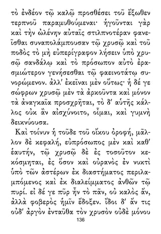 τὸ ἐνδέον τῷ καλῷ προσθέσει τοῦ ἔξωθεν
τερπνοῦ παραμυθούμεναι· ἡγοῦνται γὰρ
καὶ τὴν ὠλένην αὐταῖς στιλπνοτέραν φανε-
ῖσθαι συναπολάμπουσαν τῷ χρυσῷ καὶ τοῦ
ποδὸς τὸ μὴ εὐπερίγραφον λήσειν ὑπὸ χρυ-
σῷ σανδάλῳ καὶ τὸ πρόσωπον αὐτὸ ἐρα-
σμιώτερον γενήσεσθαι τῷ φαεινοτάτῳ συ-
νορώμενον. ἀλλ' ἐκεῖναι μὲν οὕτως· ἡ δέ γε
σώφρων χρυσῷ μὲν τὰ ἀρκοῦντα καὶ μόνον
τὰ ἀναγκαῖα προσχρῆται, τὸ δ' αὑτῆς κάλ-
λος οὐκ ἂν αἰσχύνοιτο, οἶμαι, καὶ γυμνὴ
δεικνύουσα.
Καὶ τοίνυν ἡ τοῦδε τοῦ οἴκου ὀροφή, μᾶλ-
λον δὲ κεφαλή, εὐπρόσωπος μὲν καὶ καθ'
ἑαυτήν, τῷ χρυσῷ δὲ ἐς τοσοῦτον κε-
κόσμηται, ἐς ὅσον καὶ οὐρανὸς ἐν νυκτὶ
ὑπὸ τῶν ἀστέρων ἐκ διαστήματος περιλα-
μπόμενος καὶ ἐκ διαλείμματος ἀνθῶν τῷ
πυρί. εἰ δέ γε πῦρ ἦν τὸ πᾶν, οὐ καλὸς ἄν,
ἀλλὰ φοβερὸς ἡμῖν ἔδοξεν. ἴδοι δ' ἄν τις
οὐδ' ἀργὸν ἐνταῦθα τὸν χρυσὸν οὐδὲ μόνου
136
 