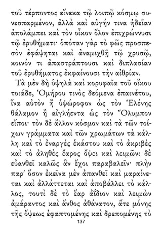 τοῦ τέρποντος εἵνεκα τῷ λοιπῷ κόσμῳ συ-
νεσπαρμένον, ἀλλὰ καὶ αὐγήν τινα ἡδεῖαν
ἀπολάμπει καὶ τὸν οἶκον ὅλον ἐπιχρώννυσι
τῷ ἐρυθήματι· ὁπόταν γὰρ τὸ φῶς προσπε-
σὸν ἐφάψηται καὶ ἀναμιχθῇ τῷ χρυσῷ,
κοινόν τι ἀπαστράπτουσι καὶ διπλασίαν
τοῦ ἐρυθήματος ἐκφαίνουσι τὴν αἰθρίαν.
Τὰ μὲν δὴ ὑψηλὰ καὶ κορυφαῖα τοῦ οἴκου
τοιάδε, Ὁμήρου τινὸς δεόμενα ἐπαινέτου,
ἵνα αὐτὸν ἢ ὑψώροφον ὡς τὸν Ἑλένης
θάλαμον ἢ αἰγλήεντα ὡς τὸν Ὄλυμπον
εἴποι· τὸν δὲ ἄλλον κόσμον καὶ τὰ τῶν τοί-
χων γράμματα καὶ τῶν χρωμάτων τὰ κάλ-
λη καὶ τὸ ἐναργὲς ἑκάστου καὶ τὸ ἀκριβὲς
καὶ τὸ ἀληθὲς ἔαρος ὄψει καὶ λειμῶνι δὲ
εὐανθεῖ καλῶς ἂν ἔχοι παραβαλεῖν· πλὴν
παρ' ὅσον ἐκεῖνα μὲν ἀπανθεῖ καὶ μαραίνε-
ται καὶ ἀλλάττεται καὶ ἀποβάλλει τὸ κάλ-
λος, τουτὶ δὲ τὸ ἔαρ ἀΐδιον καὶ λειμὼν
ἀμάραντος καὶ ἄνθος ἀθάνατον, ἅτε μόνης
τῆς ὄψεως ἐφαπτομένης καὶ δρεπομένης τὸ
137
 
