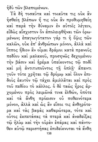 ἡδὺ τῶν βλεπομένων.
Τὰ δὴ τοσαῦτα καὶ τοιαῦτα τις οὐκ ἂν
ἡσθείη βλέπων ἤ τις οὐκ ἂν προθυμηθείη
καὶ παρὰ τὴν δύναμιν ἐν αὐτοῖς λέγειν,
εἰδὼς αἴσχιστον ὂν ἀπολειφθῆναι τῶν ὁρω-
μένων; ἐπαγωγότατον γάρ τι ἡ ὄψις τῶν
καλῶν, οὐκ ἐπ' ἀνθρώπων μόνον, ἀλλὰ καὶ
ἵππος ἥδιον ἂν οἶμαι δράμοι κατὰ πρανοῦς
πεδίου καὶ μαλακοῦ, προσηνῶς δεχομένου
τὴν βάσιν καὶ ἡρέμα ὑπείκοντος τῷ ποδὶ
καὶ μὴ ἀντιτυποῦντος τῇ ὁπλῇ· ἅπαντι
γοῦν τότε χρῆται τῷ δρόμῳ καὶ ὅλον ἐπι-
δοὺς ἑαυτὸν τῷ τάχει ἁμιλλᾶται καὶ πρὸς
τοῦ πεδίου τὸ κάλλος. ὁ δὲ ταὼς ἦρος ἀρ-
χομένου πρὸς λειμῶνά τινα ἐλθών, ὁπότε
καὶ τὰ ἄνθη πρόεισιν οὐ ποθεινότερα
μόνον, ἀλλὰ καὶ ὡς ἂν εἴποι τις ἀνθηρότε-
ρα καὶ τὰς βαφὰς καθαρώτερα, τότε καὶ
οὗτος ἐκπετάσας τὰ πτερὰ καὶ ἀναδείξας
τῷ ἡλίῳ καὶ τὴν οὐρὰν ἐπάρας καὶ πάντο-
θεν αὑτῷ περιστήσας ἐπιδείκνυται τὰ ἄνθη
138
 