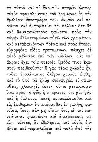 τὰ αὑτοῦ καὶ τὸ ἔαρ τῶν πτερῶν ὥσπερ
αὐτὸν προκαλοῦντος τοῦ λειμῶνος ἐς τὴν
ἅμιλλαν· ἐπιστρέφει γοῦν ἑαυτὸν καὶ πε-
ριάγει καὶ ἐμπομπεύει τῷ κάλλει· ὅτε δὴ
καὶ θαυμασιώτερος φαίνεται πρὸς τὴν
αὐγὴν ἀλλαττομένων αὐτῷ τῶν χρωμάτων
καὶ μεταβαινόντων ἠρέμα καὶ πρὸς ἕτερον
εὐμορφίας εἶδος τρεπομένων. πάσχει δὲ
αὐτὸ μάλιστα ἐπὶ τῶν κύκλων, οὓς ἐπ'
ἄκροις ἔχει τοῖς πτεροῖς, ἴριδός τινος ἕκα-
στον περιθεούσης· ὃ γὰρ τέως χαλκὸς ἦν,
τοῦτο ἐγκλίναντος ὀλίγον χρυσὸς ὤφθη,
καὶ τὸ ὑπὸ τῷ ἡλίῳ κυαναυγές, εἰ σκια-
σθείη, χλοαυγές ἐστιν· οὕτω μετακοσμε-
ῖται πρὸς τὸ φῶς ἡ πτέρωσις. ὅτι μὲν γὰρ
καὶ ἡ θάλαττα ἱκανὴ προκαλέσασθαι καὶ
εἰς ἐπιθυμίαν ἐπισπάσασθαι ἐν γαλήνῃ φα-
νεῖσα, ἴστε, κἂν μὴ εἴπω· ὅτε, εἰ καὶ πα-
ντάπασιν ἠπειρώτης καὶ ἀπειρόπλους τις
εἴη, πάντως ἂν ἐθελήσειε καὶ αὐτὸς ἐμ-
βῆναι καὶ περιπλεῦσαι καὶ πολὺ ἀπὸ τῆς
139
 