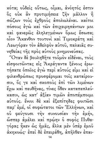 κότα; οὐδεὶς οὕτως, οἶμαι, ἀνόητός ἐστιν
ὃς οὐκ ἂν προτιμήσειε ζῆν μᾶλλον ἢ
σώζων τοὺς ἐχθροὺς ἀπολωλέναι. καίτοι
πόσους ἐγὼ καὶ τῶν ἐπιχειρησάντων μοι
καὶ φανερῶς ἐληλεγμένων ὅμως ἔσωσα;
οἷον Ἄκανθον τουτονὶ καὶ Τιμοκράτη καὶ
Λεωγόραν τὸν ἀδελφὸν αὐτοῦ, παλαιᾶς συ-
νηθείας τῆς πρὸς αὐτοὺς μνημονεύσας.
Ὅταν δὲ βουληθῆτε τοὐμὸν εἰδέναι, τοὺς
εἰσφοιτῶντας εἰς Ἀκράγαντα ξένους ἐρω-
τήσατε ὁποῖος ἐγὼ περὶ αὐτούς εἰμι καὶ εἰ
φιλανθρώπως προσφέρομαι τοῖς καταίρου-
σιν, ὅς γε καὶ σκοποὺς ἐπὶ τῶν λιμένων
ἔχω καὶ πευθῆνας, τίνες ὅθεν καταπεπλεύ-
κασιν, ὡς κατ' ἀξίαν τιμῶν ἀποπέμποιμι
αὐτούς. ἔνιοι δὲ καὶ ἐξεπίτηδες φοιτῶσι
παρ' ἐμέ, οἱ σοφώτατοι τῶν Ἑλλήνων, καὶ
οὐ φεύγουσι τὴν συνουσίαν τὴν ἐμήν,
ὥσπερ ἀμέλει καὶ πρῴην ὁ σοφὸς Πυθα-
γόρας ἧκεν ὡς ἡμᾶς, ἄλλα μὲν ὑπὲρ ἐμοῦ
ἀκηκοώς· ἐπεὶ δὲ ἐπειράθη, ἀπῆλθεν ἐπαι-
14
 
