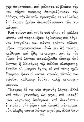 γῆς ἀποσπάσαι, καὶ μάλιστα εἰ βλέποι τὴν
μὲν αὔραν κούφως ἐπουριάζουσαν τὴν
ὀθόνην, τὴν δὲ ναῦν προσηνῶς τε καὶ λείως
ἐπ' ἄκρων ἠρέμα διολισθάνουσαν τῶν κυ-
μάτων.
Καὶ τοίνυν καὶ τοῦδε τοῦ οἴκου τὸ κάλλος
ἱκανὸν καὶ παρορμῆσαι ἐς λόγους καὶ λέγο-
ντα ἐπεγεῖραι καὶ πάντα τρόπον εὐδοκι-
μῆσαι παρασκευάσαι. ἐγὼ μὲν δὴ τούτοις
πείθομαι καὶ ἤδη πέπεισμαι καὶ ἐς τὸν
οἶκον ἐπὶ λόγοις παρελήλυθα ὥσπερ ὑπὸ
ἴυγγος ἢ Σειρῆνος τῷ κάλλει ἑλκόμενος,
ἐλπίδα οὐ μικρὰν ἔχων, εἰ καὶ τέως ἡμῖν
ἄμορφοι ἦσαν οἱ λόγοι, καλοὺς αὐτοὺς φα-
νεῖσθαι καθάπερ ἐσθῆτι καλῇ κεκοσμη-
μένους.
Ἕτερος δέ τις οὐκ ἀγεννὴς λόγος, ἀλλὰ
καὶ πάνυ γενναῖος, ὥς φησι, καὶ μεταξύ
μου λέγοντος ὑπέκρουε καὶ διακόπτειν
ἐπειρᾶτο τὴν ῥῆσιν καὶ ἐπειδὴ πέπαυμαι,
οὐκ ἀληθῆ ταῦτα λέγειν φησί με, ἀλλὰ θαυ-
140
 