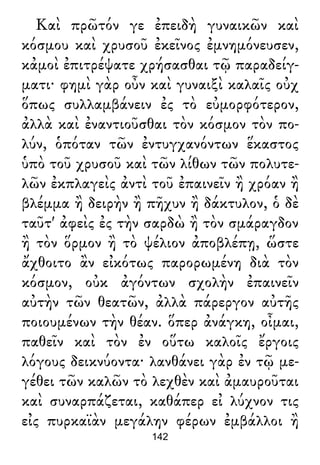 Καὶ πρῶτόν γε ἐπειδὴ γυναικῶν καὶ
κόσμου καὶ χρυσοῦ ἐκεῖνος ἐμνημόνευσεν,
κἀμοὶ ἐπιτρέψατε χρήσασθαι τῷ παραδείγ-
ματι· φημὶ γὰρ οὖν καὶ γυναιξὶ καλαῖς οὐχ
ὅπως συλλαμβάνειν ἐς τὸ εὐμορφότερον,
ἀλλὰ καὶ ἐναντιοῦσθαι τὸν κόσμον τὸν πο-
λύν, ὁπόταν τῶν ἐντυγχανόντων ἕκαστος
ὑπὸ τοῦ χρυσοῦ καὶ τῶν λίθων τῶν πολυτε-
λῶν ἐκπλαγεὶς ἀντὶ τοῦ ἐπαινεῖν ἢ χρόαν ἢ
βλέμμα ἢ δειρὴν ἢ πῆχυν ἢ δάκτυλον, ὁ δὲ
ταῦτ' ἀφεὶς ἐς τὴν σαρδὼ ἢ τὸν σμάραγδον
ἢ τὸν ὅρμον ἢ τὸ ψέλιον ἀποβλέπῃ, ὥστε
ἄχθοιτο ἂν εἰκότως παρορωμένη διὰ τὸν
κόσμον, οὐκ ἀγόντων σχολὴν ἐπαινεῖν
αὐτὴν τῶν θεατῶν, ἀλλὰ πάρεργον αὐτῆς
ποιουμένων τὴν θέαν. ὅπερ ἀνάγκη, οἶμαι,
παθεῖν καὶ τὸν ἐν οὕτω καλοῖς ἔργοις
λόγους δεικνύοντα· λανθάνει γὰρ ἐν τῷ με-
γέθει τῶν καλῶν τὸ λεχθὲν καὶ ἀμαυροῦται
καὶ συναρπάζεται, καθάπερ εἰ λύχνον τις
εἰς πυρκαϊὰν μεγάλην φέρων ἐμβάλλοι ἢ
142
 