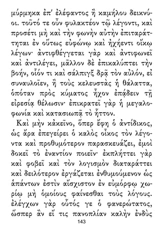 μύρμηκα ἐπ' ἐλέφαντος ἢ καμήλου δεικνύ-
οι. τοῦτό τε οὖν φυλακτέον τῷ λέγοντι, καὶ
προσέτι μὴ καὶ τὴν φωνὴν αὐτὴν ἐπιταράτ-
τηται ἐν οὕτως εὐφώνῳ καὶ ἠχήεντι οἴκῳ
λέγων· ἀντιφθέγγεται γὰρ καὶ ἀντιφωνεῖ
καὶ ἀντιλέγει, μᾶλλον δὲ ἐπικαλύπτει τὴν
βοήν, οἷόν τι καὶ σάλπιγξ δρᾷ τὸν αὐλόν, εἰ
συναυλοῖεν, ἢ τοὺς κελευστὰς ἡ θάλαττα,
ὁπόταν πρὸς κύματος ἦχον ἐπᾴδειν τῇ
εἰρεσίᾳ θέλωσιν· ἐπικρατεῖ γὰρ ἡ μεγαλο-
φωνία καὶ κατασιωπᾷ τὸ ἧττον.
Καὶ μὴν κἀκεῖνο, ὅπερ ἔφη ὁ ἀντίδικος,
ὡς ἄρα ἐπεγείρει ὁ καλὸς οἶκος τὸν λέγο-
ντα καὶ προθυμότερον παρασκευάζει, ἐμοὶ
δοκεῖ τὸ ἐναντίον ποιεῖν· ἐκπλήττει γὰρ
καὶ φοβεῖ καὶ τὸν λογισμὸν διαταράττει
καὶ δειλότερον ἐργάζεται ἐνθυμούμενον ὡς
ἁπάντων ἐστὶν αἴσχιστον ἐν εὐμόρφῳ χω-
ρίῳ μὴ ὁμοίους φαίνεσθαι τοὺς λόγους.
ἐλέγχων γὰρ οὗτός γε ὁ φανερώτατος,
ὥσπερ ἂν εἴ τις πανοπλίαν καλὴν ἐνδὺς
143
 