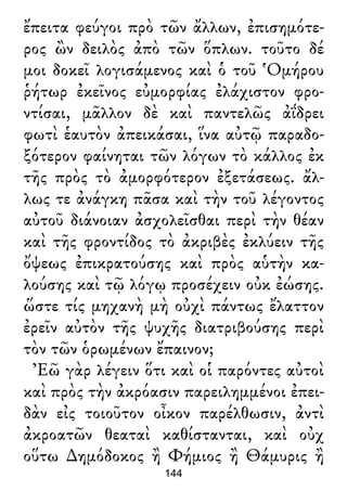 ἔπειτα φεύγοι πρὸ τῶν ἄλλων, ἐπισημότε-
ρος ὢν δειλὸς ἀπὸ τῶν ὅπλων. τοῦτο δέ
μοι δοκεῖ λογισάμενος καὶ ὁ τοῦ Ὁμήρου
ῥήτωρ ἐκεῖνος εὐμορφίας ἐλάχιστον φρο-
ντίσαι, μᾶλλον δὲ καὶ παντελῶς ἀΐδρει
φωτὶ ἑαυτὸν ἀπεικάσαι, ἵνα αὐτῷ παραδο-
ξότερον φαίνηται τῶν λόγων τὸ κάλλος ἐκ
τῆς πρὸς τὸ ἀμορφότερον ἐξετάσεως. ἄλ-
λως τε ἀνάγκη πᾶσα καὶ τὴν τοῦ λέγοντος
αὐτοῦ διάνοιαν ἀσχολεῖσθαι περὶ τὴν θέαν
καὶ τῆς φροντίδος τὸ ἀκριβὲς ἐκλύειν τῆς
ὄψεως ἐπικρατούσης καὶ πρὸς αὑτὴν κα-
λούσης καὶ τῷ λόγῳ προσέχειν οὐκ ἐώσης.
ὥστε τίς μηχανὴ μὴ οὐχὶ πάντως ἔλαττον
ἐρεῖν αὐτὸν τῆς ψυχῆς διατριβούσης περὶ
τὸν τῶν ὁρωμένων ἔπαινον;
Ἐῶ γὰρ λέγειν ὅτι καὶ οἱ παρόντες αὐτοὶ
καὶ πρὸς τὴν ἀκρόασιν παρειλημμένοι ἐπει-
δὰν εἰς τοιοῦτον οἶκον παρέλθωσιν, ἀντὶ
ἀκροατῶν θεαταὶ καθίστανται, καὶ οὐχ
οὕτω ∆ημόδοκος ἢ Φήμιος ἢ Θάμυρις ἢ
144
 